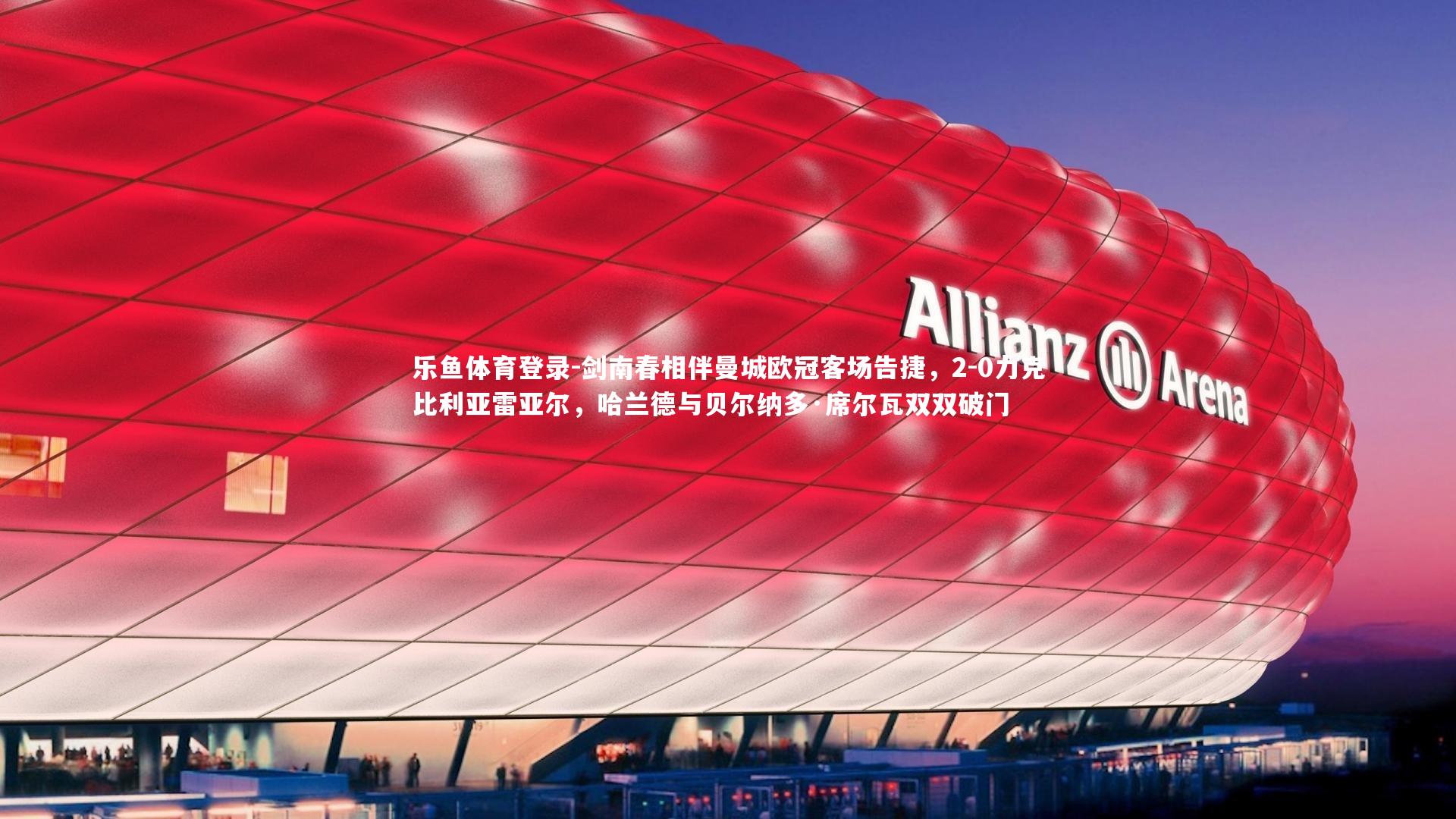 乐鱼体育登录-剑南春相伴曼城欧冠客场告捷，2-0力克比利亚雷亚尔，哈兰德与贝尔纳多·席尔瓦双双破门